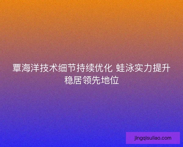 覃海洋技术细节持续优化 蛙泳实力提升稳居领先地位