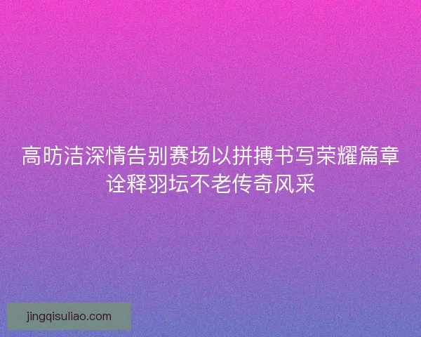 高昉洁深情告别赛场以拼搏书写荣耀篇章诠释羽坛不老传奇风采