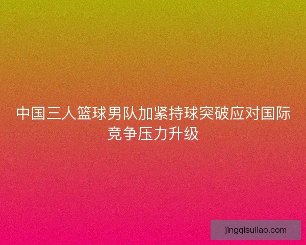 中国三人篮球男队加紧持球突破应对国际竞争压力升级